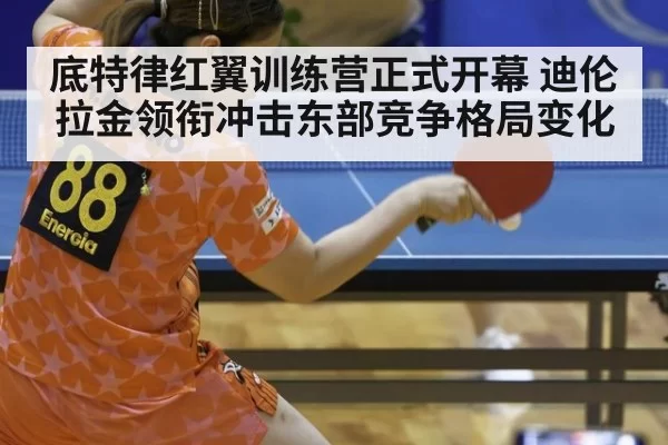 底特律红翼训练营正式开幕 迪伦拉金领衔冲击东部竞争格局变化