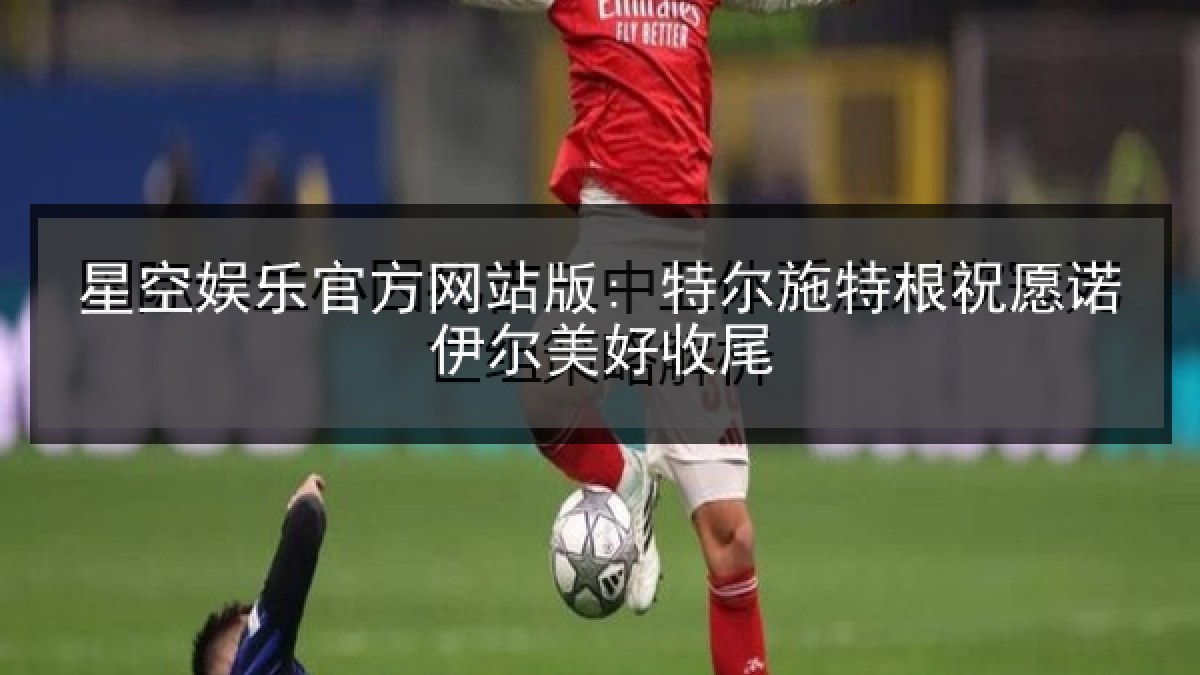 星空娱乐官方网站版: 特尔施特根祝愿诺伊尔美好收尾 星空娱乐官方网站版: 特尔施特根祝愿诺伊尔美好收尾